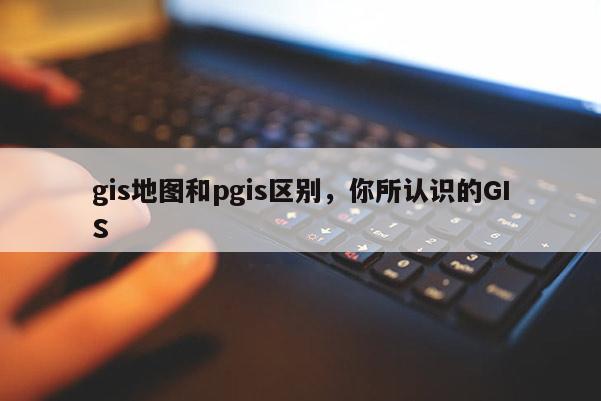 gis地圖和pgis區別，你所認識的GIS