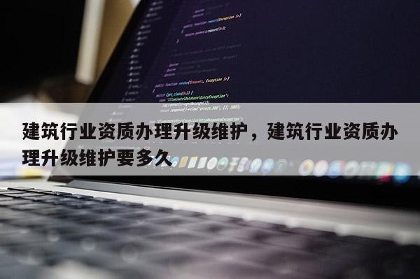 建筑行業資質辦理升級維護，建筑行業資質辦理升級維護要多久