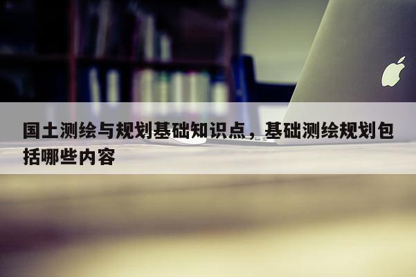 國土測繪與規劃基礎知識點，基礎測繪規劃包括哪些內容