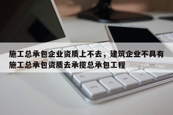 施工總承包企業(yè)資質(zhì)上不去，建筑企業(yè)不具有施工總承包資質(zhì)去承攬總承包工程