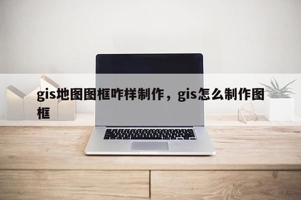 gis地圖圖框咋樣制作，gis怎么制作圖框