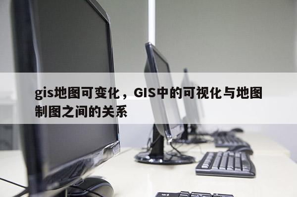 gis地圖可變化，GIS中的可視化與地圖制圖之間的關系