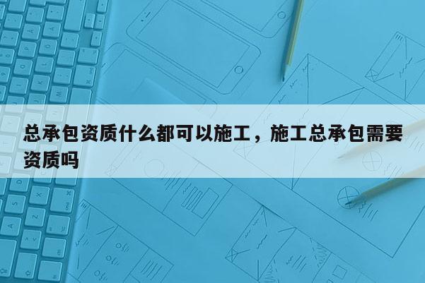 總承包資質(zhì)什么都可以施工，施工總承包需要資質(zhì)嗎