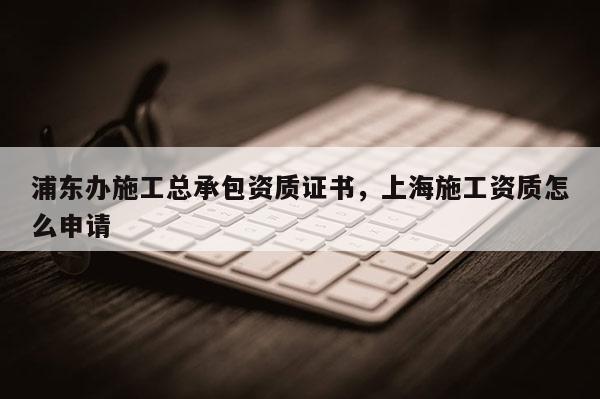 浦東辦施工總承包資質證書，上海施工資質怎么申請