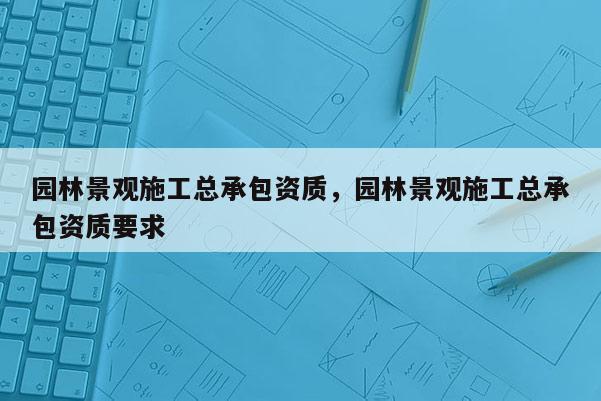 園林景觀施工總承包資質(zhì)，園林景觀施工總承包資質(zhì)要求