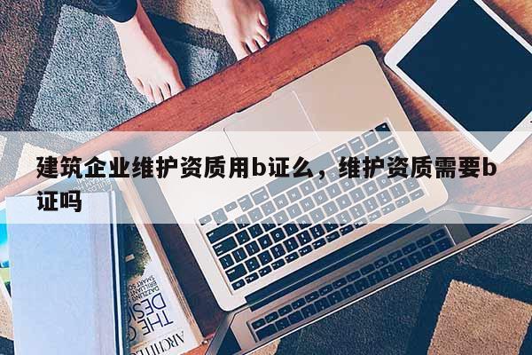 建筑企業維護資質用b證么，維護資質需要b證嗎