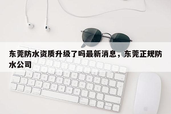 東莞防水資質升級了嗎最新消息，東莞正規防水公司