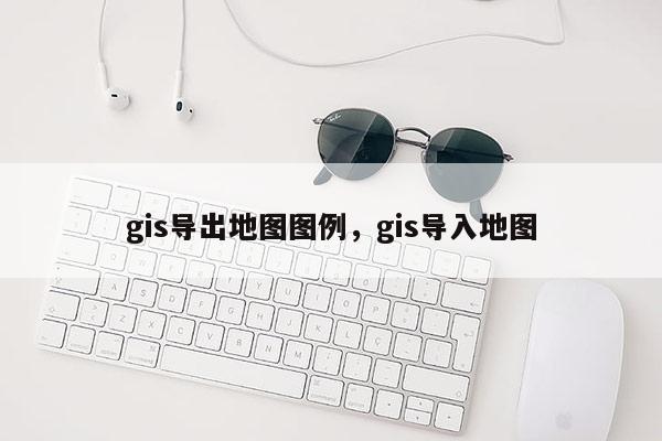 gis導(dǎo)出地圖圖例，gis導(dǎo)入地圖