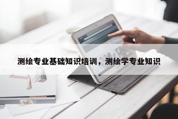 測繪專業基礎知識培訓，測繪學專業知識