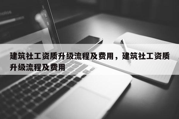 建筑社工資質(zhì)升級(jí)流程及費(fèi)用，建筑社工資質(zhì)升級(jí)流程及費(fèi)用