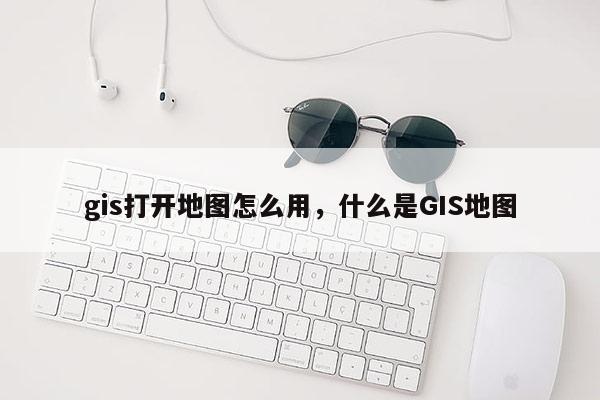 gis打開地圖怎么用，什么是GIS地圖