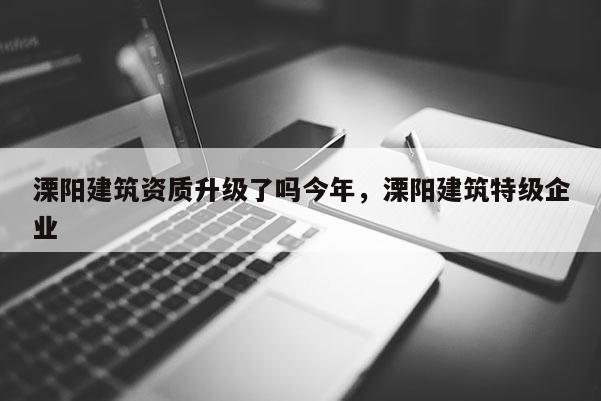 溧陽建筑資質升級了嗎今年，溧陽建筑特級企業