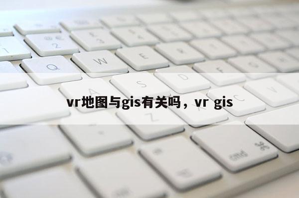 vr地圖與gis有關(guān)嗎，vr gis