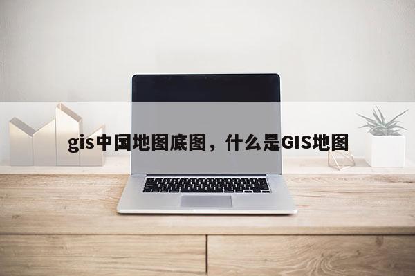 gis中國地圖底圖，什么是GIS地圖