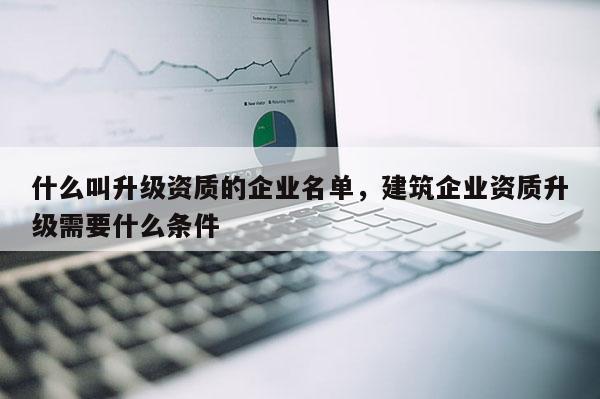 什么叫升級資質的企業名單，建筑企業資質升級需要什么條件