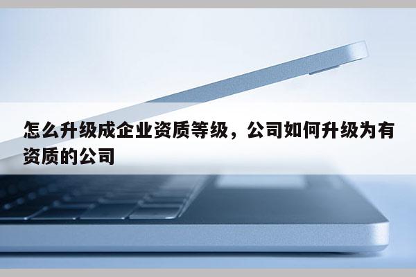 怎么升級(jí)成企業(yè)資質(zhì)等級(jí)，公司如何升級(jí)為有資質(zhì)的公司