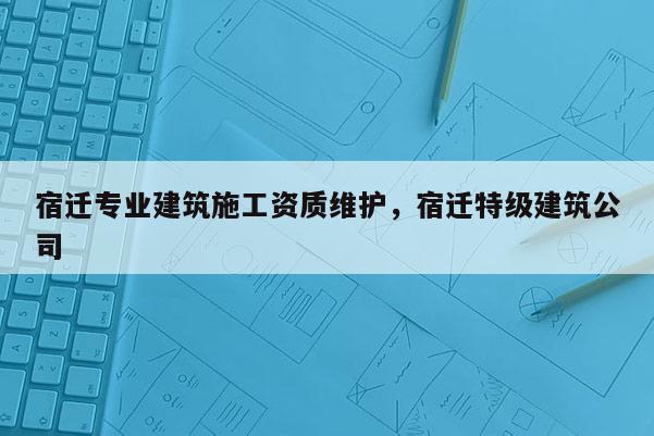 宿遷專業建筑施工資質維護，宿遷特級建筑公司