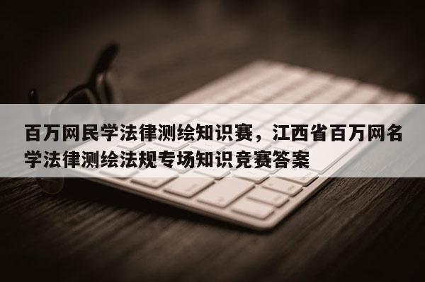 百萬網民學法律測繪知識賽，江西省百萬網名學法律測繪法規專場知識競賽答案