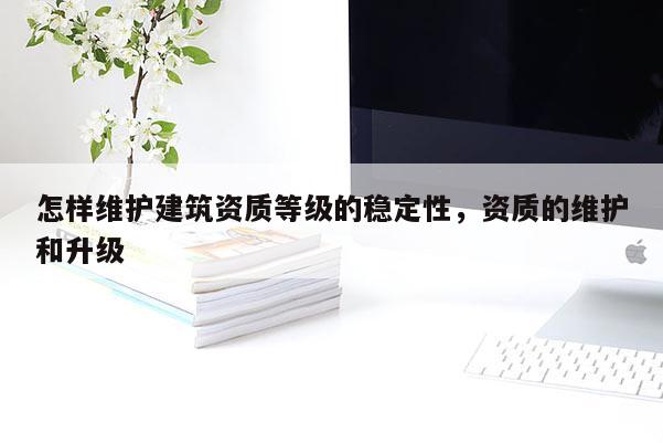 怎樣維護建筑資質等級的穩定性，資質的維護和升級