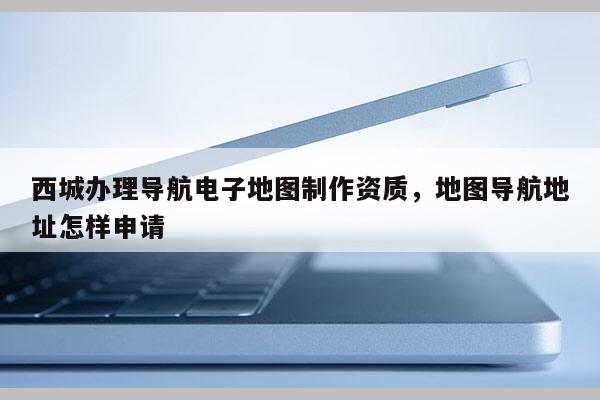 西城辦理導航電子地圖制作資質，地圖導航地址怎樣申請