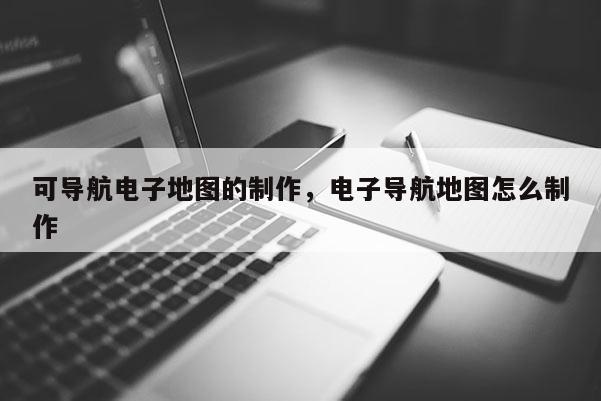 可導(dǎo)航電子地圖的制作，電子導(dǎo)航地圖怎么制作