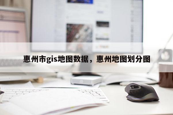 惠州市gis地圖數據，惠州地圖劃分圖