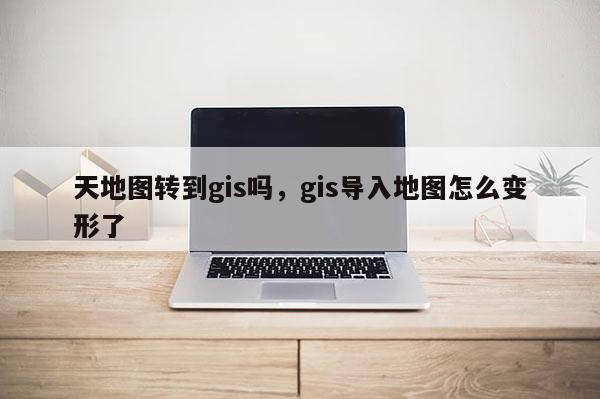 天地圖轉到gis嗎，gis導入地圖怎么變形了