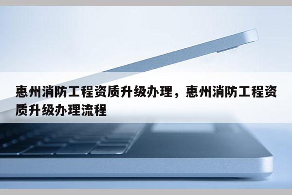 惠州消防工程資質升級辦理，惠州消防工程資質升級辦理流程