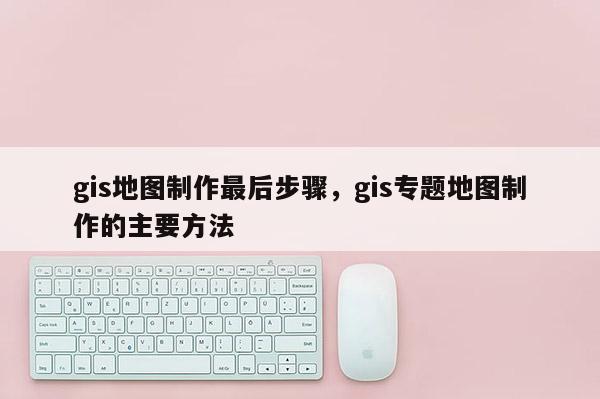 gis地圖制作最后步驟，gis專題地圖制作的主要方法