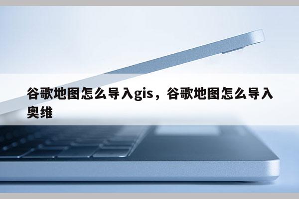 谷歌地圖怎么導入gis，谷歌地圖怎么導入奧維