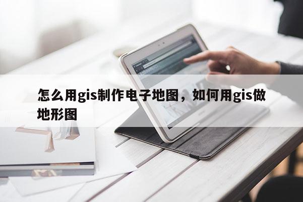 怎么用gis制作電子地圖，如何用gis做地形圖