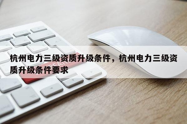 杭州電力三級資質升級條件，杭州電力三級資質升級條件要求