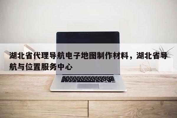 湖北省代理導航電子地圖制作材料，湖北省導航與位置服務中心