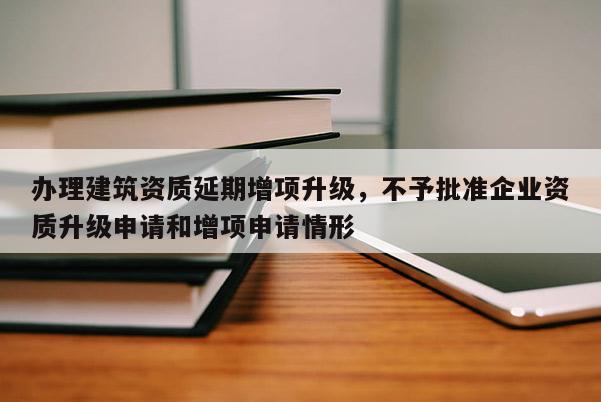 辦理建筑資質延期增項升級，不予批準企業資質升級申請和增項申請情形