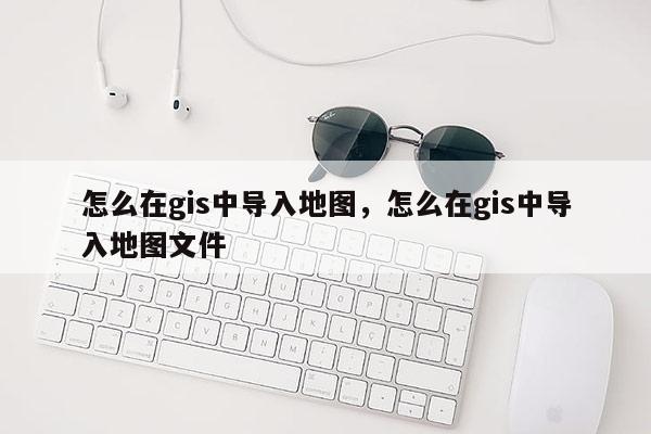 怎么在gis中導入地圖，怎么在gis中導入地圖文件