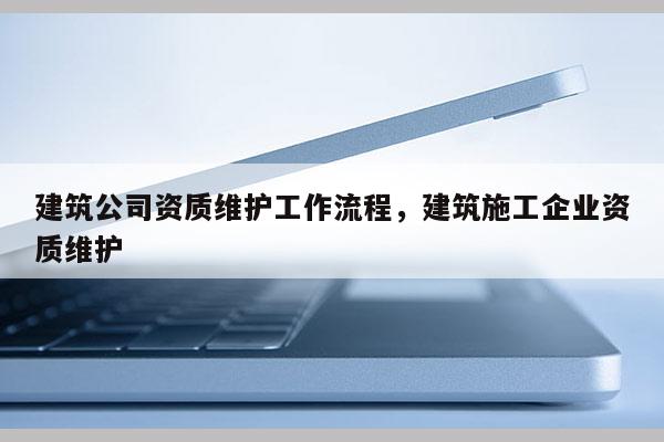 建筑公司資質維護工作流程，建筑施工企業資質維護