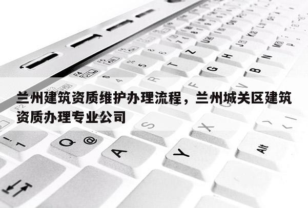 蘭州建筑資質維護辦理流程，蘭州城關區建筑資質辦理專業公司