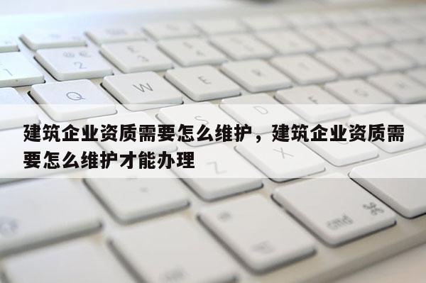 建筑企業(yè)資質(zhì)需要怎么維護(hù)，建筑企業(yè)資質(zhì)需要怎么維護(hù)才能辦理