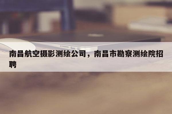 南昌航空攝影測繪公司，南昌市勘察測繪院招聘