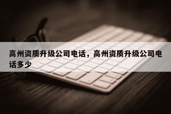 高州資質(zhì)升級公司電話，高州資質(zhì)升級公司電話多少