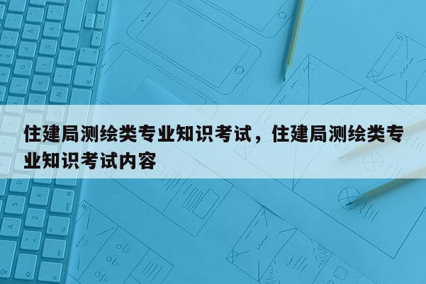 住建局測繪類專業(yè)知識考試，住建局測繪類專業(yè)知識考試內(nèi)容