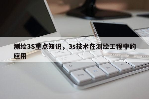 測繪3S重點知識，3s技術(shù)在測繪工程中的應(yīng)用