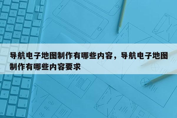 導航電子地圖制作有哪些內容，導航電子地圖制作有哪些內容要求