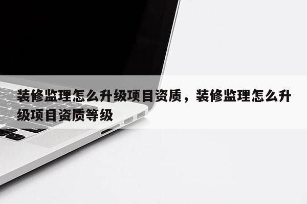 裝修監理怎么升級項目資質，裝修監理怎么升級項目資質等級