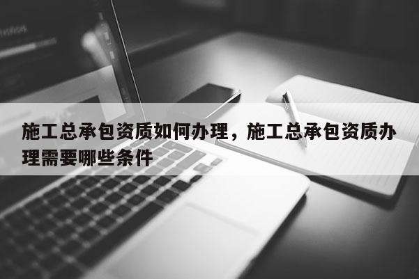 施工總承包資質如何辦理，施工總承包資質辦理需要哪些條件