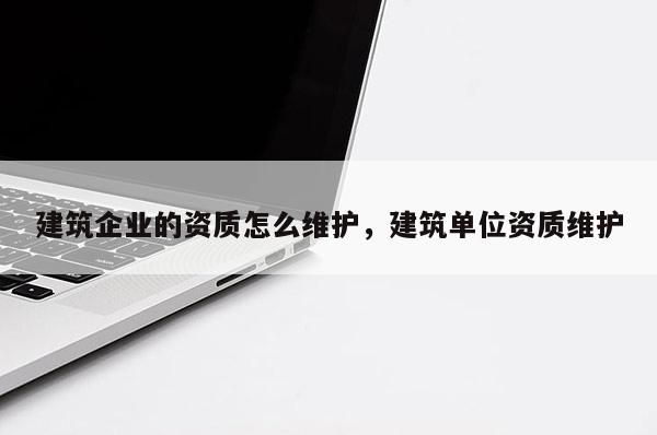 建筑企業(yè)的資質(zhì)怎么維護，建筑單位資質(zhì)維護