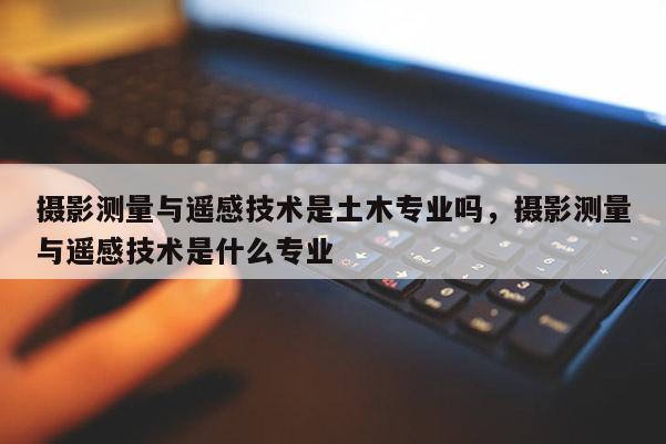 攝影測量與遙感技術是土木專業嗎，攝影測量與遙感技術是什么專業