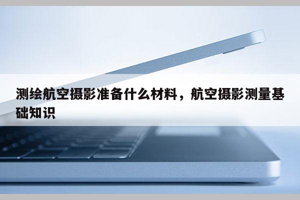 測繪航空攝影準備什么材料，航空攝影測量基礎知識