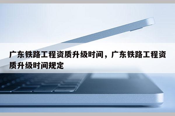 廣東鐵路工程資質升級時間，廣東鐵路工程資質升級時間規定