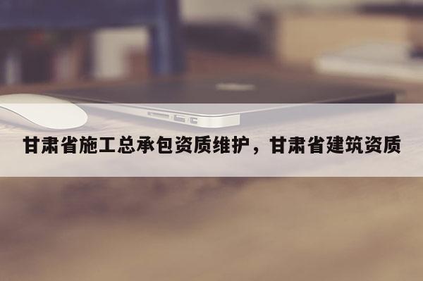 甘肅省施工總承包資質維護，甘肅省建筑資質